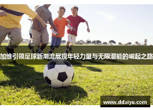 加维引领足球新潮流展现年轻力量与无限潜能的崛起之路