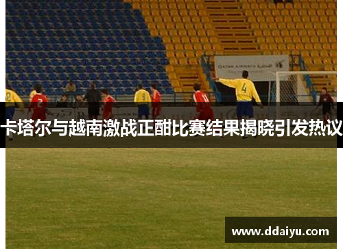 卡塔尔与越南激战正酣比赛结果揭晓引发热议